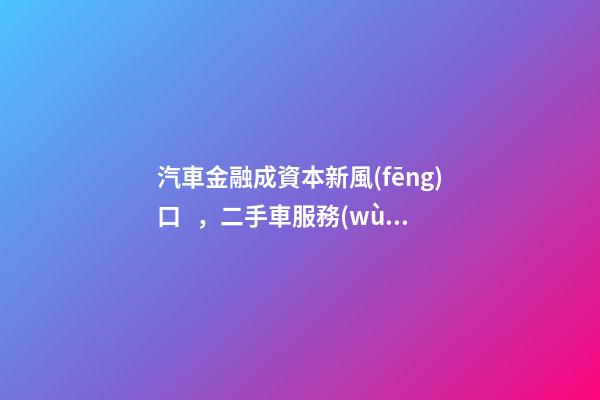 汽車金融成資本新風(fēng)口，二手車服務(wù)崛起！